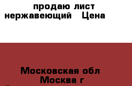 продаю лист нержавеющий › Цена ­ 8 000 - Московская обл., Москва г. Строительство и ремонт » Материалы   